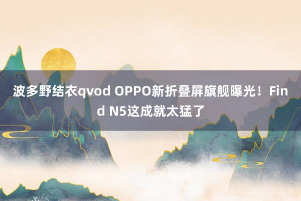 波多野结衣qvod OPPO新折叠屏旗舰曝光！Find N5这成就太猛了