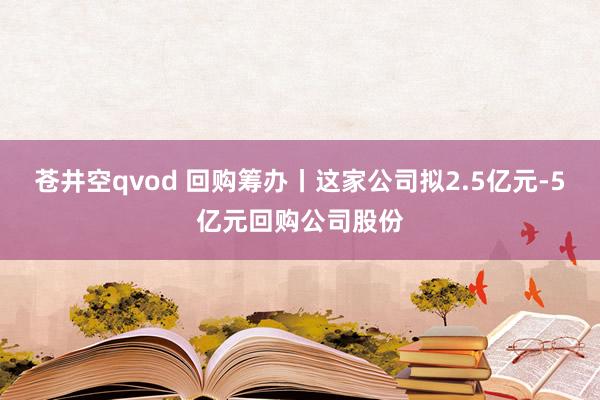 苍井空qvod 回购筹办丨这家公司拟2.5亿元-5亿元回购公司股份