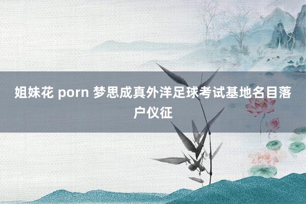 姐妹花 porn 梦思成真外洋足球考试基地名目落户仪征