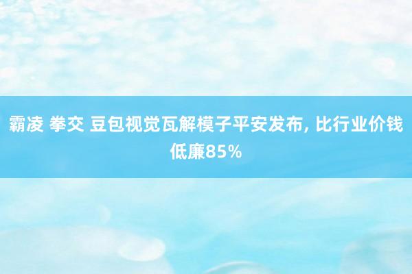 霸凌 拳交 豆包视觉瓦解模子平安发布， 比行业价钱低廉85%