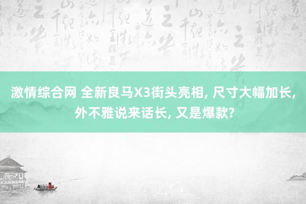 激情综合网 全新良马X3街头亮相， 尺寸大幅加长， 外不雅说来话长， 又是爆款?