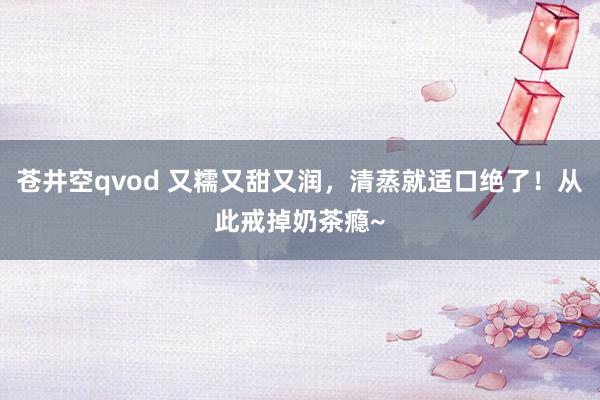 苍井空qvod 又糯又甜又润，清蒸就适口绝了！从此戒掉奶茶瘾~