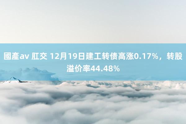 國產av 肛交 12月19日建工转债高涨0.17%，转股溢价率44.48%