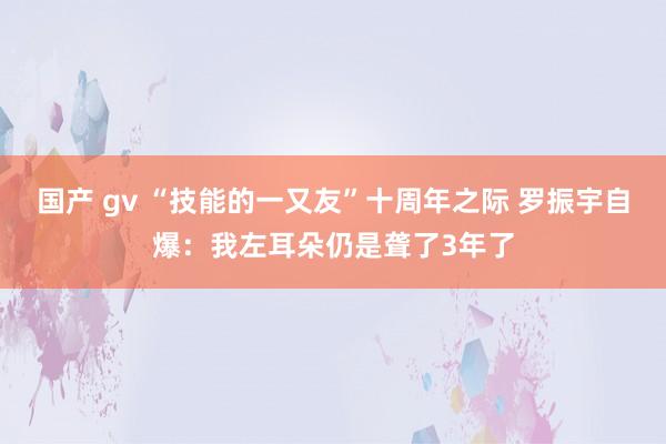 国产 gv “技能的一又友”十周年之际 罗振宇自爆：我左耳朵仍是聋了3年了