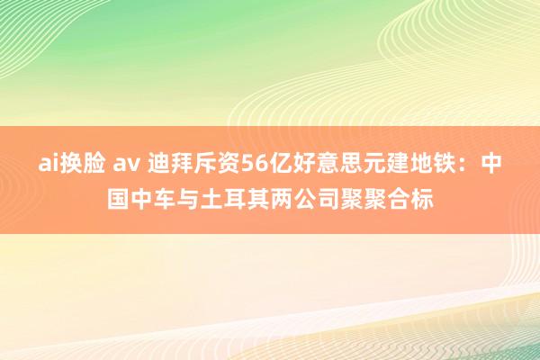 ai换脸 av 迪拜斥资56亿好意思元建地铁：中国中车与土耳其两公司聚聚合标