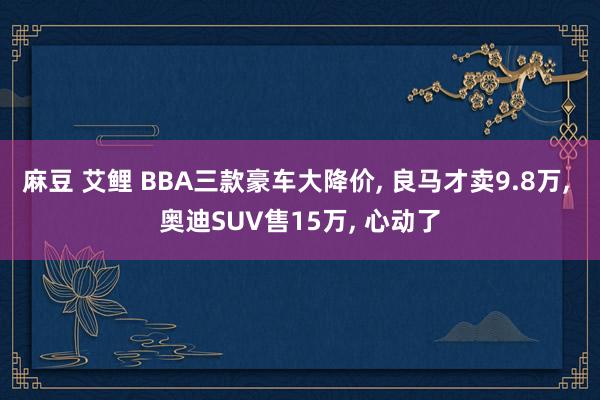 麻豆 艾鲤 BBA三款豪车大降价， 良马才卖9.8万， 奥迪SUV售15万， 心动了