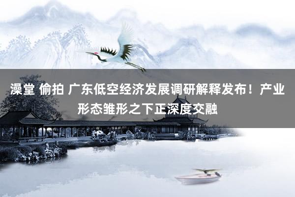 澡堂 偷拍 广东低空经济发展调研解释发布！产业形态雏形之下正深度交融