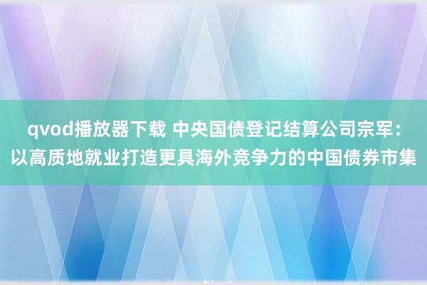 qvod播放器下载 中央国债登记结算公司宗军：以高质地就业打造更具海外竞争力的中国债券市集