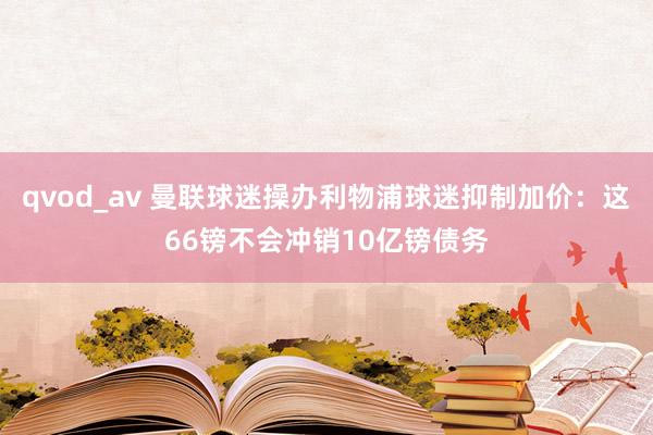 qvod_av 曼联球迷操办利物浦球迷抑制加价：这66镑不会冲销10亿镑债务