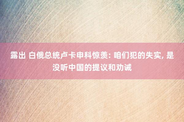 露出 白俄总统卢卡申科惊羡: 咱们犯的失实， 是没听中国的提议和劝诫