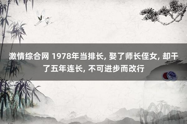 激情综合网 1978年当排长， 娶了师长侄女， 却干了五年连长， 不可进步而改行