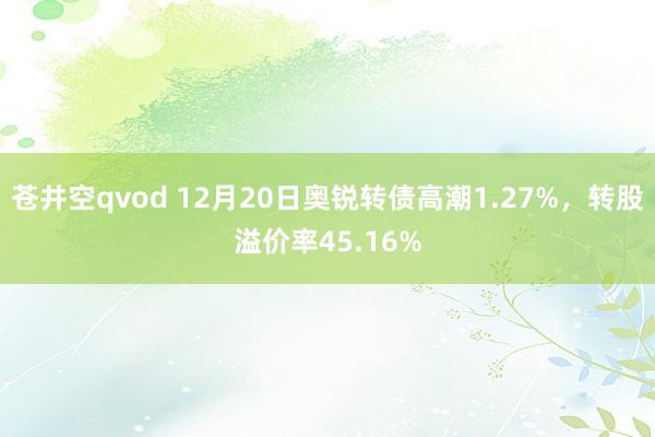 苍井空qvod 12月20日奥锐转债高潮1.27%，转股溢价率45.16%