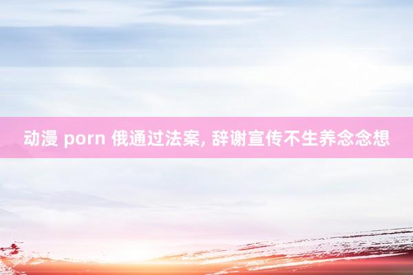 动漫 porn 俄通过法案， 辞谢宣传不生养念念想