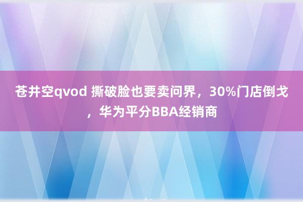 苍井空qvod 撕破脸也要卖问界，30%门店倒戈，华为平分BBA经销商