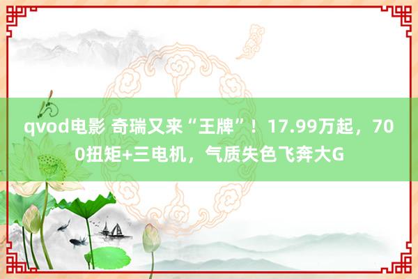 qvod电影 奇瑞又来“王牌”！17.99万起，700扭矩+三电机，气质失色飞奔大G