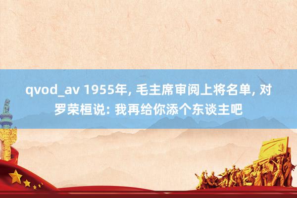 qvod_av 1955年， 毛主席审阅上将名单， 对罗荣桓说: 我再给你添个东谈主吧