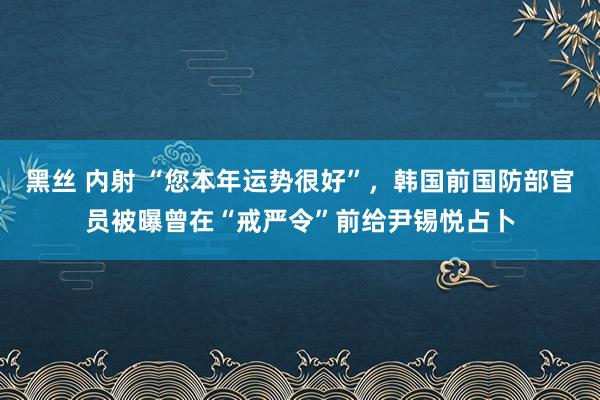 黑丝 内射 “您本年运势很好”，韩国前国防部官员被曝曾在“戒严令”前给尹锡悦占卜