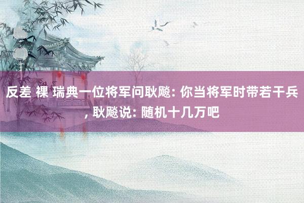 反差 裸 瑞典一位将军问耿飚: 你当将军时带若干兵， 耿飚说: 随机十几万吧