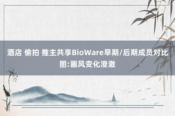 酒店 偷拍 推主共享BioWare早期/后期成员对比图:画风变化澄澈