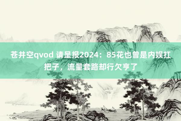 苍井空qvod 请呈报2024：85花也曾是内娱扛把子，流量套路却行欠亨了