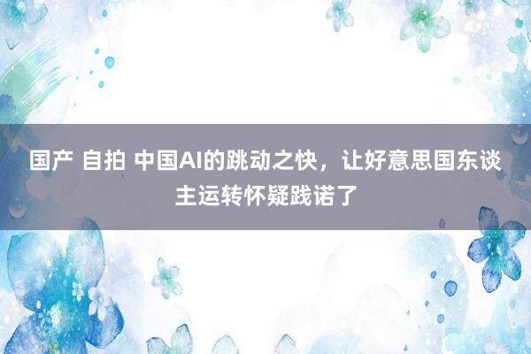 国产 自拍 中国AI的跳动之快，让好意思国东谈主运转怀疑践诺了