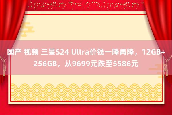 国产 视频 三星S24 Ultra价钱一降再降，12GB+256GB，从9699元跌至5586元