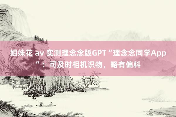 姐妹花 av 实测理念念版GPT“理念念同学App”：可及时相机识物，略有偏科