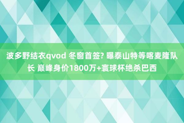 波多野结衣qvod 冬窗首签? 曝泰山特等喀麦隆队长 巅峰身价1800万+寰球杯绝杀巴西