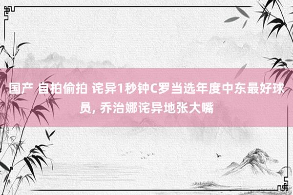 国产 自拍偷拍 诧异1秒钟C罗当选年度中东最好球员， 乔治娜诧异地张大嘴