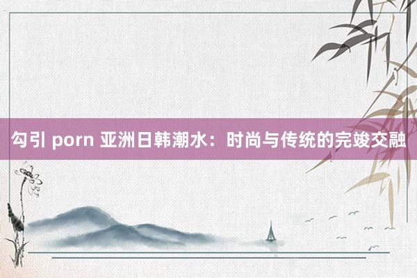 勾引 porn 亚洲日韩潮水：时尚与传统的完竣交融