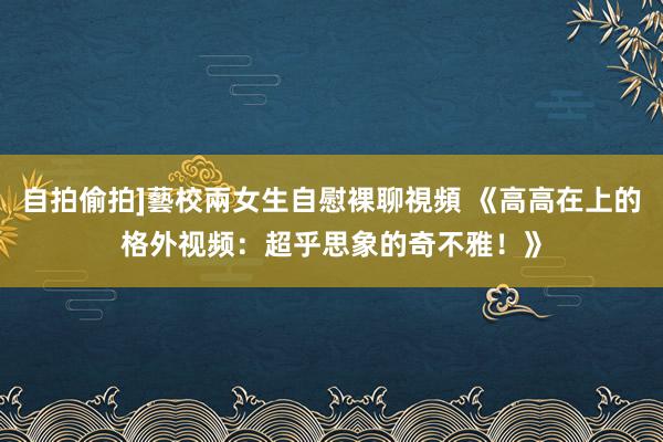 自拍偷拍]藝校兩女生自慰裸聊視頻 《高高在上的格外视频：超乎思象的奇不雅！》