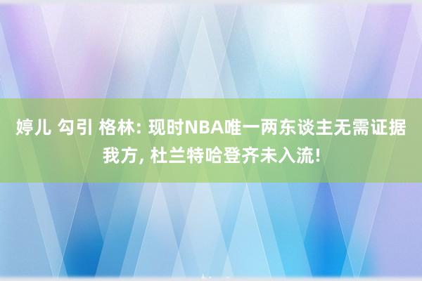 婷儿 勾引 格林: 现时NBA唯一两东谈主无需证据我方， 杜兰特哈登齐未入流!