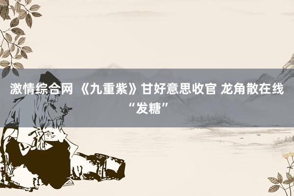 激情综合网 《九重紫》甘好意思收官 龙角散在线“发糖”