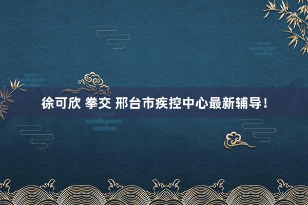 徐可欣 拳交 邢台市疾控中心最新辅导！