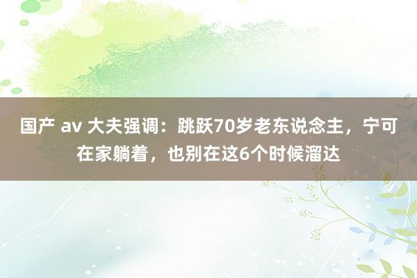 国产 av 大夫强调：跳跃70岁老东说念主，宁可在家躺着，也别在这6个时候溜达