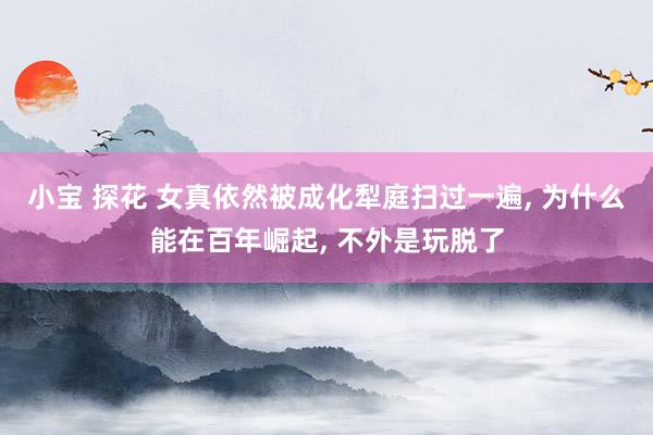 小宝 探花 女真依然被成化犁庭扫过一遍， 为什么能在百年崛起， 不外是玩脱了