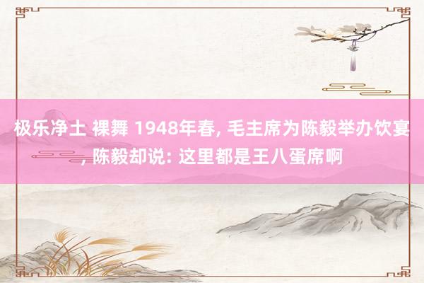 极乐净土 裸舞 1948年春， 毛主席为陈毅举办饮宴， 陈毅却说: 这里都是王八蛋席啊