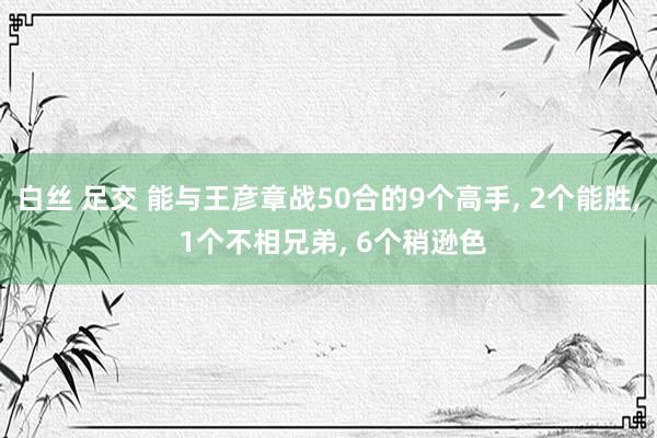 白丝 足交 能与王彦章战50合的9个高手， 2个能胜， 1个不相兄弟， 6个稍逊色