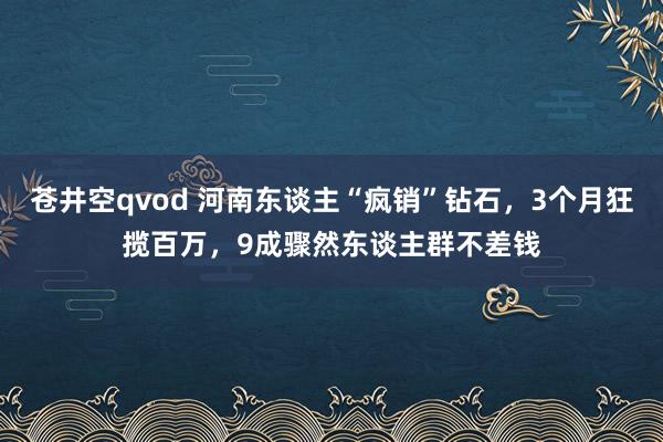 苍井空qvod 河南东谈主“疯销”钻石，3个月狂揽百万，9成骤然东谈主群不差钱