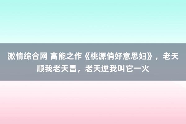 激情综合网 高能之作《桃源俏好意思妇》，老天顺我老天昌，老天逆我叫它一火