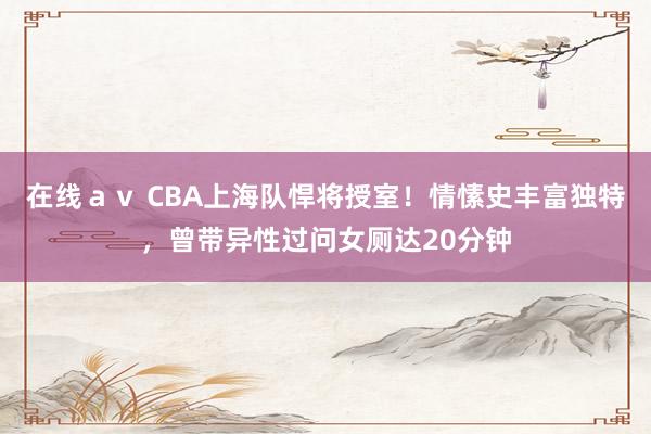 在线ａｖ CBA上海队悍将授室！情愫史丰富独特，曾带异性过问女厕达20分钟