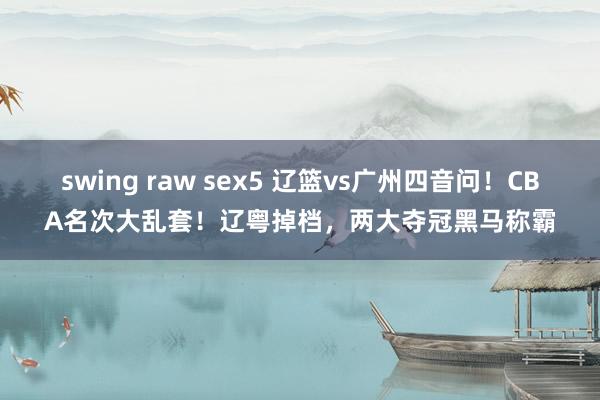 swing raw sex5 辽篮vs广州四音问！CBA名次大乱套！辽粤掉档，两大夺冠黑马称霸