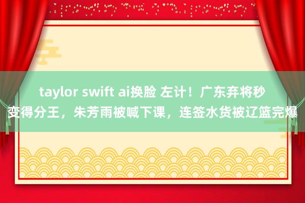 taylor swift ai换脸 左计！广东弃将秒变得分王，朱芳雨被喊下课，连签水货被辽篮完爆