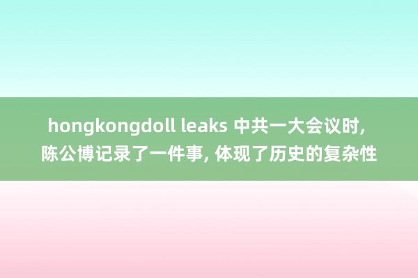 hongkongdoll leaks 中共一大会议时， 陈公博记录了一件事， 体现了历史的复杂性