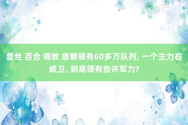 蕾丝 百合 调教 唐朝领有60多万队列， 一个主力右威卫， 到底领有些许军力?