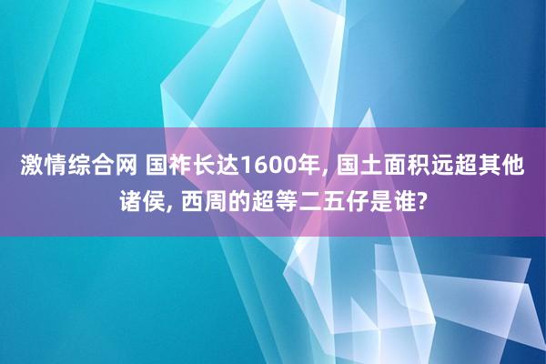 激情综合网 国祚长达1600年， 国土面积远超其他诸侯， 西周的超等二五仔是谁?