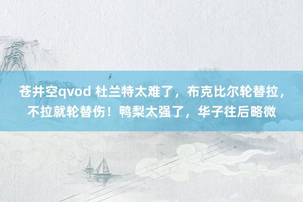 苍井空qvod 杜兰特太难了，布克比尔轮替拉，不拉就轮替伤！鸭梨太强了，华子往后略微