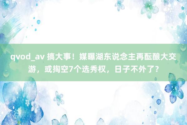 qvod_av 搞大事！媒曝湖东说念主再酝酿大交游，或掏空7个选秀权，日子不外了？