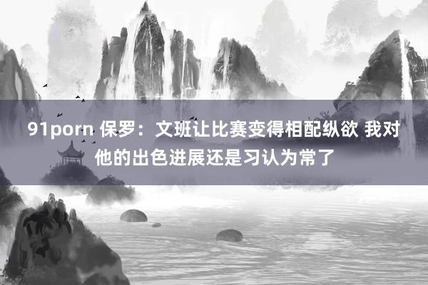 91porn 保罗：文班让比赛变得相配纵欲 我对他的出色进展还是习认为常了