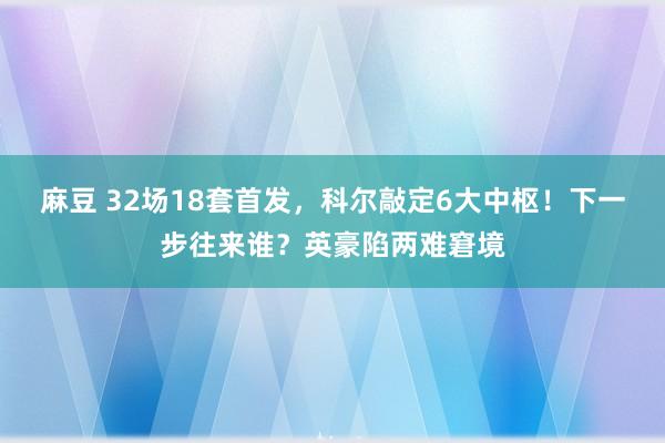 麻豆 32场18套首发，科尔敲定6大中枢！下一步往来谁？英豪陷两难窘境